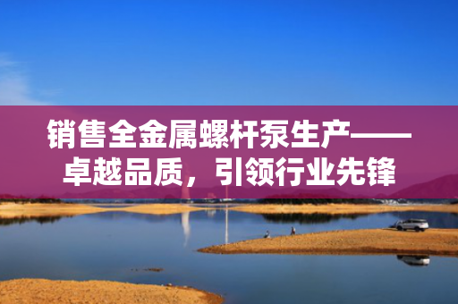 销售全金属螺杆泵生产——卓越品质，引领行业先锋