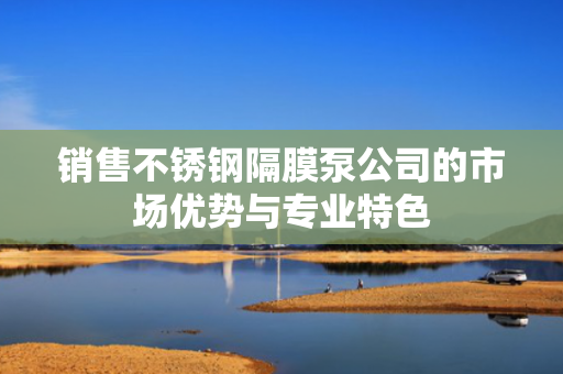 销售不锈钢隔膜泵公司的市场优势与专业特色