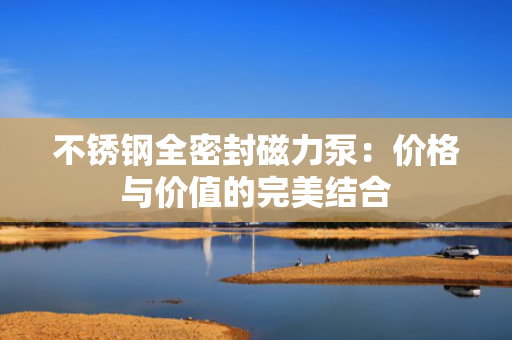不锈钢全密封磁力泵：价格与价值的完美结合