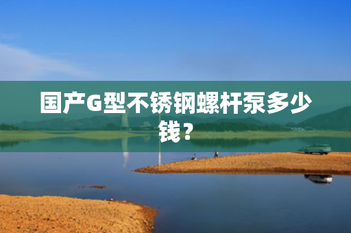 国产G型不锈钢螺杆泵多少钱？