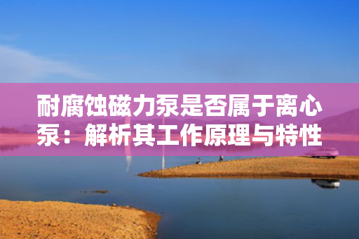 耐腐蚀磁力泵是否属于离心泵：解析其工作原理与特性