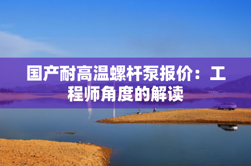 国产耐高温螺杆泵报价：工程师角度的解读