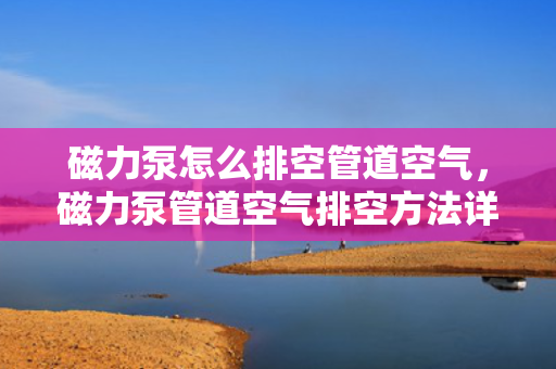 磁力泵怎么排空管道空气，磁力泵管道空气排空方法详解