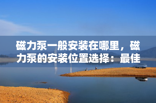 磁力泵一般安装在哪里，磁力泵的安装位置选择：最佳实践与考虑因素