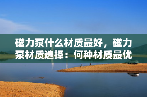 磁力泵什么材质最好，磁力泵材质选择：何种材质最优？
