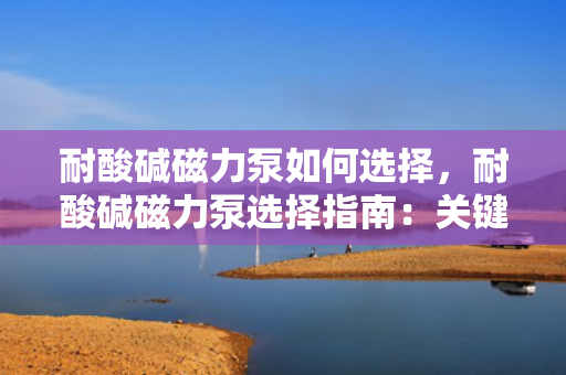 耐酸碱磁力泵如何选择，耐酸碱磁力泵选择指南：关键步骤与要点解析