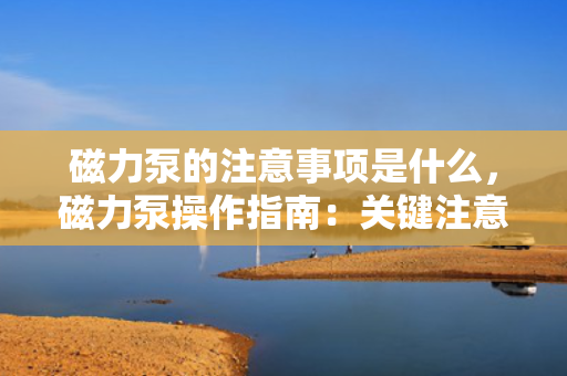 磁力泵的注意事项是什么，磁力泵操作指南：关键注意事项一览