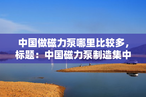 中国做磁力泵哪里比较多，标题：中国磁力泵制造集中地揭秘：哪里产量最多？