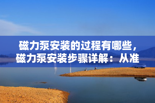 磁力泵安装的过程有哪些，磁力泵安装步骤详解：从准备到完成的全面指南