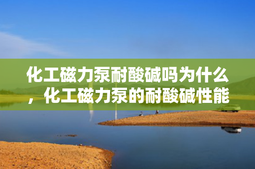 化工磁力泵耐酸碱吗为什么，化工磁力泵的耐酸碱性能解析：原理及应用