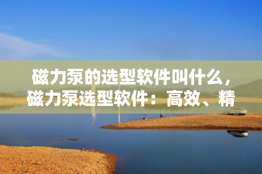 磁力泵的选型软件叫什么，磁力泵选型软件：高效、精准的选型工具