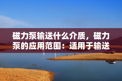 磁力泵输送什么介质，磁力泵的应用范围：适用于输送何种介质？