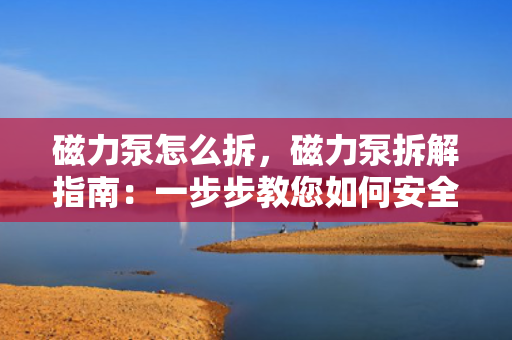 磁力泵怎么拆，磁力泵拆解指南：一步步教您如何安全有效地拆卸磁力泵