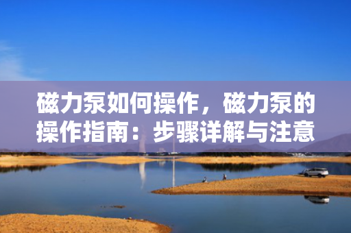 磁力泵如何操作，磁力泵的操作指南：步骤详解与注意事项