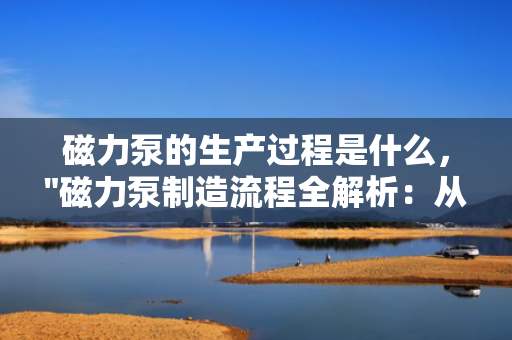 磁力泵的生产过程是什么，