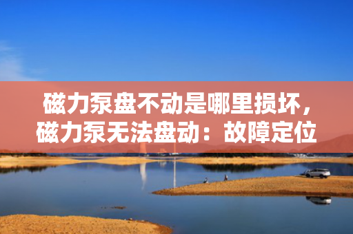 磁力泵盘不动是哪里损坏，磁力泵无法盘动：故障定位及损坏部件解析