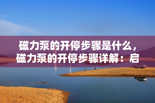 磁力泵的开停步骤是什么，磁力泵的开停步骤详解：启动与关闭操作指南