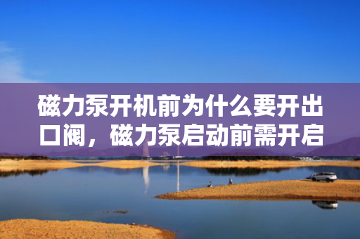 磁力泵开机前为什么要开出口阀，磁力泵启动前需开启出口阀：确保顺畅流动与防止过载