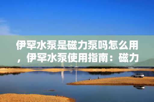 伊罕水泵是磁力泵吗怎么用，伊罕水泵使用指南：磁力驱动原理及操作解析