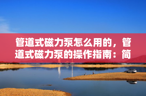 管道式磁力泵怎么用的，管道式磁力泵的操作指南：简单步骤实现高效使用