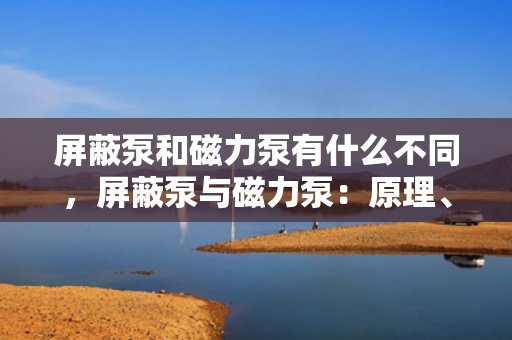 屏蔽泵和磁力泵有什么不同，屏蔽泵与磁力泵：原理、应用与差异解析