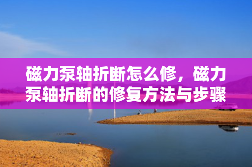 磁力泵轴折断怎么修，磁力泵轴折断的修复方法与步骤