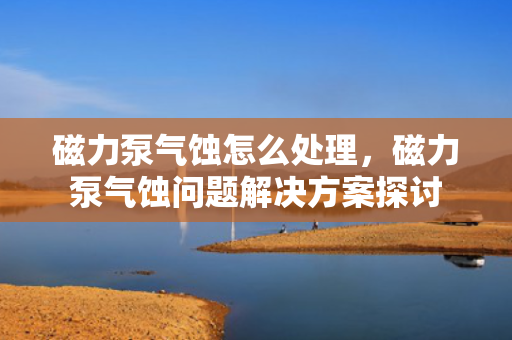 磁力泵气蚀怎么处理，磁力泵气蚀问题解决方案探讨