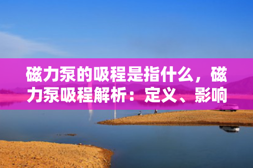 磁力泵的吸程是指什么，磁力泵吸程解析：定义、影响因素及应用考量
