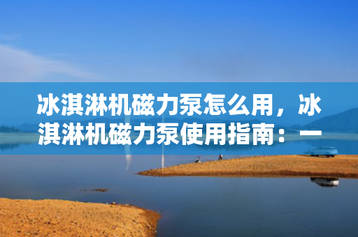冰淇淋机磁力泵怎么用，冰淇淋机磁力泵使用指南：一步步教您如何操作