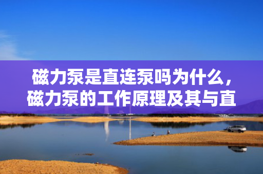 磁力泵是直连泵吗为什么，磁力泵的工作原理及其与直连泵的区别解析