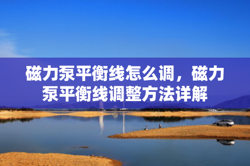 磁力泵平衡线怎么调，磁力泵平衡线调整方法详解