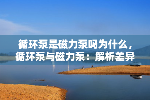 循环泵是磁力泵吗为什么，循环泵与磁力泵：解析差异及原因