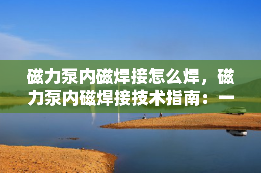 磁力泵内磁焊接怎么焊，磁力泵内磁焊接技术指南：一步一解，掌握专业焊接方法