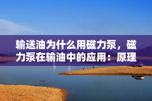 输送油为什么用磁力泵，磁力泵在输油中的应用：原理、优势及实践