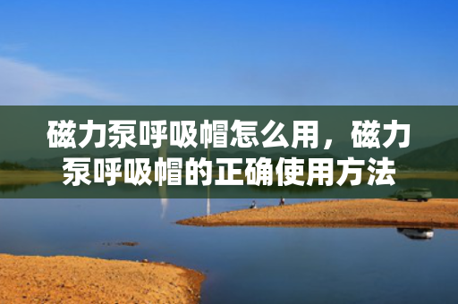 磁力泵呼吸帽怎么用，磁力泵呼吸帽的正确使用方法