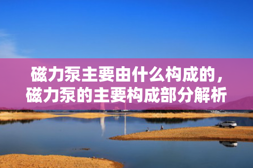 磁力泵主要由什么构成的，磁力泵的主要构成部分解析