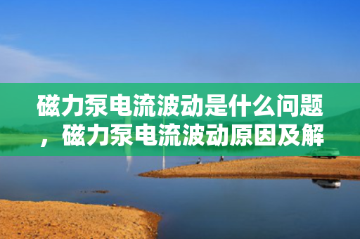 磁力泵电流波动是什么问题，磁力泵电流波动原因及解决方案探究