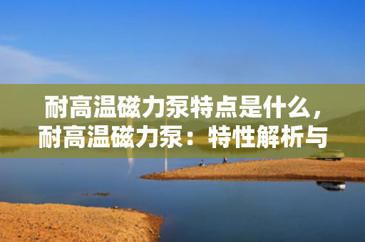 耐高温磁力泵特点是什么，耐高温磁力泵：特性解析与应用优势