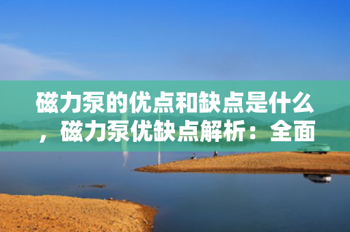磁力泵的优点和缺点是什么，磁力泵优缺点解析：全面了解其特性及应用