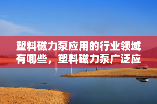 塑料磁力泵应用的行业领域有哪些，塑料磁力泵广泛应用行业领域概览：从化工到医药的多元应用