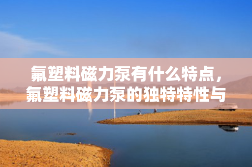 氟塑料磁力泵有什么特点，氟塑料磁力泵的独特特性与应用优势