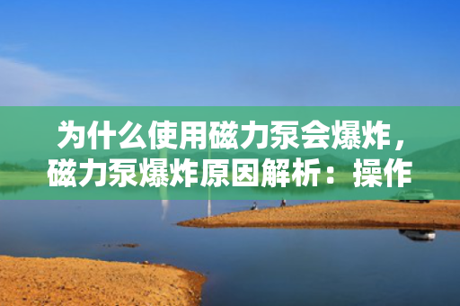 为什么使用磁力泵会爆炸，磁力泵爆炸原因解析：操作不当还是设备缺陷？