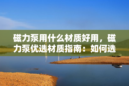 磁力泵用什么材质好用，磁力泵优选材质指南：如何选择最适合的材质