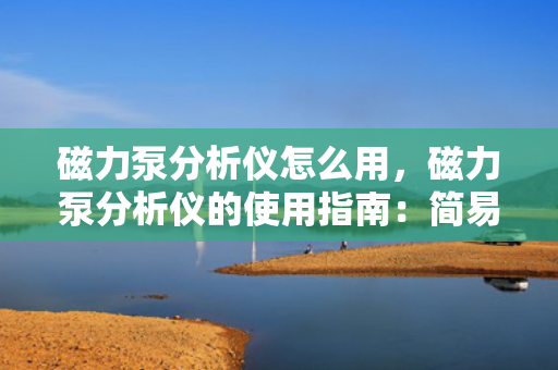 磁力泵分析仪怎么用，磁力泵分析仪的使用指南：简易步骤与操作教程