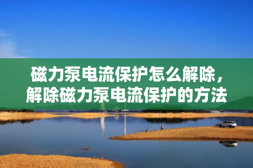 磁力泵电流保护怎么解除，解除磁力泵电流保护的方法探讨