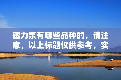 磁力泵有哪些品种的，请注意，以上标题仅供参考，实际使用时请确保其准确性和相关性。同时，磁力泵的具体品种可能因制造商和应用领域而有所不同，因此在选择磁力泵时，建议详细了解各种品种的特点和适用范围。