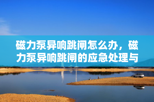 磁力泵异响跳闸怎么办，磁力泵异响跳闸的应急处理与解决方案