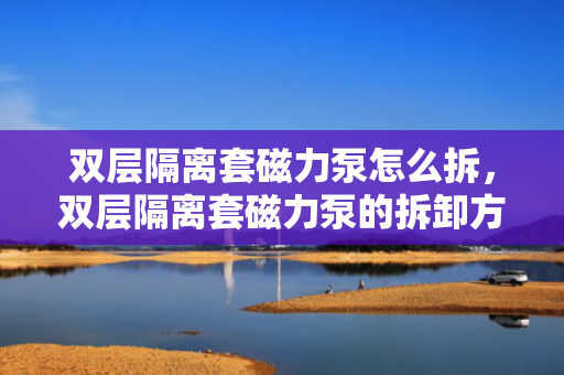 双层隔离套磁力泵怎么拆，双层隔离套磁力泵的拆卸方法