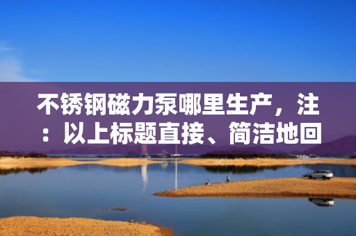不锈钢磁力泵哪里生产，注：以上标题直接、简洁地回应了用户关于“不锈钢磁力泵哪里生产”的查询需求。在实际应用中，标题的生成应紧密结合内容的核心要点，以吸引用户点击并满足其信息获取的需求。