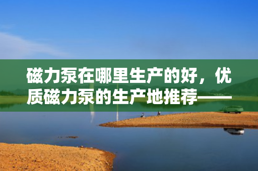 磁力泵在哪里生产的好，优质磁力泵的生产地推荐——选择这些地方，品质有保障